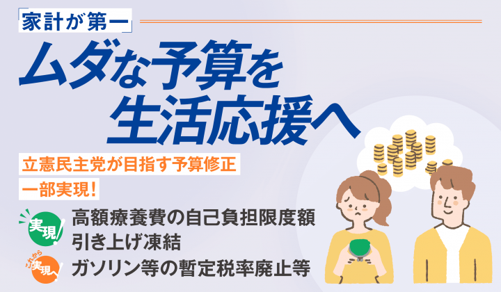 家計が第一 ムダな予算を生活応援へ 立憲民主党が目指す予算修正 一部実現! (実現!)高額療養費の自己負担限度額引き上げ凍結(これから実現へ!)ガソリン等の暫定税率廃止等