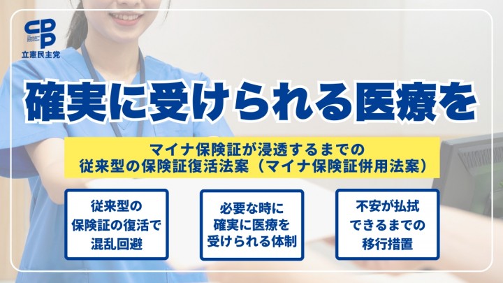 確実に受けられる医療を マイナ保険証が浸透するまでの従来型の保険証復活法案(マイナ保険証併用法案) 従来型の保険証の復活で混乱回避 必要な時に確実に医療を受けられる体制 不安が払拭できるまでの移行措置