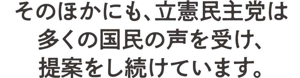 そのほかにも、立憲民主党は多くの国民の声を受け、提案をし続けています。