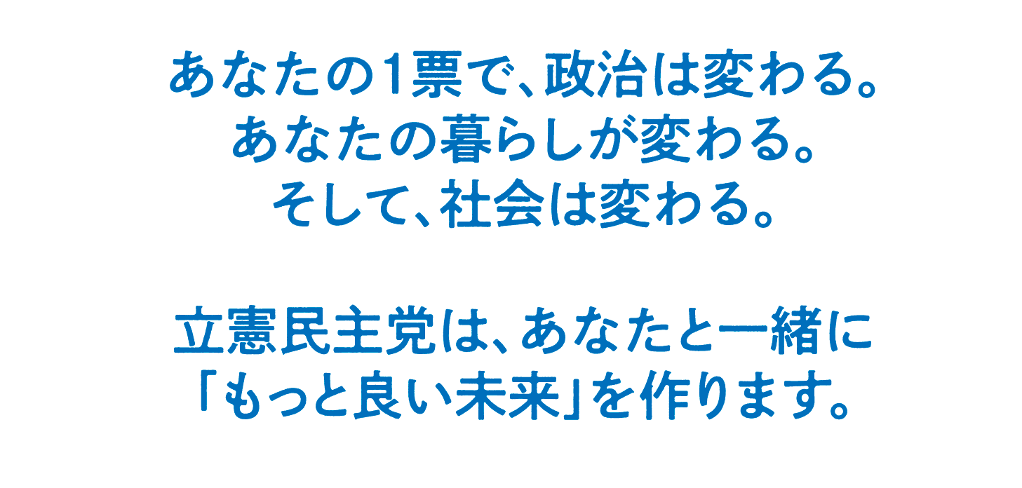 あなたの１票で、政治は変わる。あなたの暮らしが変わる。そして、社会は変わる。立憲民主党は、あなたと一緒に「もっと良い未来」を作ります。