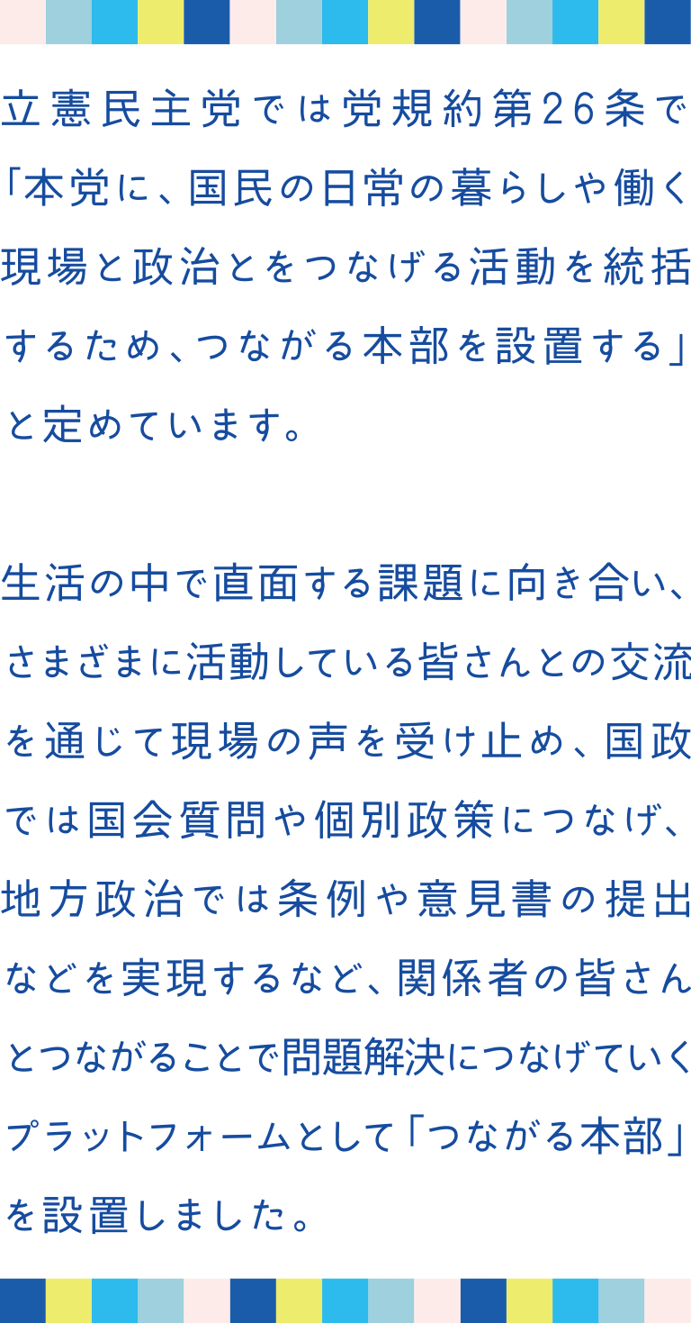 立憲民主党では党規約第26条で「本党に、国民の日常の暮らしや働く現場と政治とをつなげる活動を統括するため、つながる本部を設置する」と定めています。生活の中で直面する課題に向き合い、さまざまに活動している皆さんとの交流を通じて現場の声を受け止め、国政では国会質問や個別政策につなげ、地方政治では条例や意見書の提出などを実現するなど、関係者の皆さんとつながることで問題解決につなげていくプラットフォームとして「つながる本部を設置しました。」