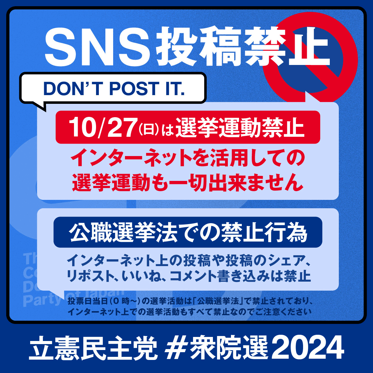 SNS投稿禁止 DON'T POST IT. 10/27(日)は選挙運動禁止 インターネットを活用しての選挙運動も一切できません 公職選挙法での禁止行為 インターネット上の投稿や投稿のシェア、リポスト、いいね、コメント書き込みは禁止 投票日当日(0時〜)の選挙活動は「公職選挙法」で禁止されており、インターネット上での選挙活動もすべて禁止なのでご注意ください 立憲民主党 #衆院選2024