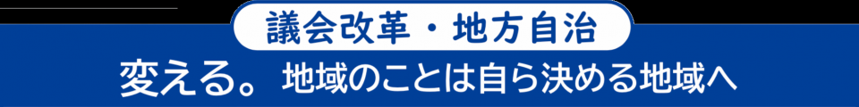 <議会改革・地方自治> 変える。地域のことは自ら決める地域へ