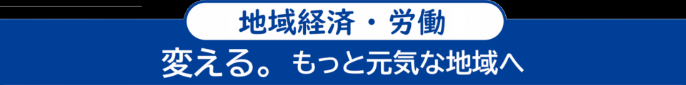 <地域経済・労働> 変える。もっと元気な地域へ