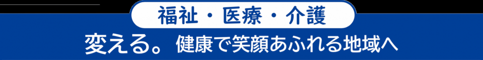 <福祉・医療・介護> 変える。健康で笑顔あふれる地域へ